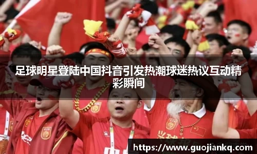 足球明星登陆中国抖音引发热潮球迷热议互动精彩瞬间